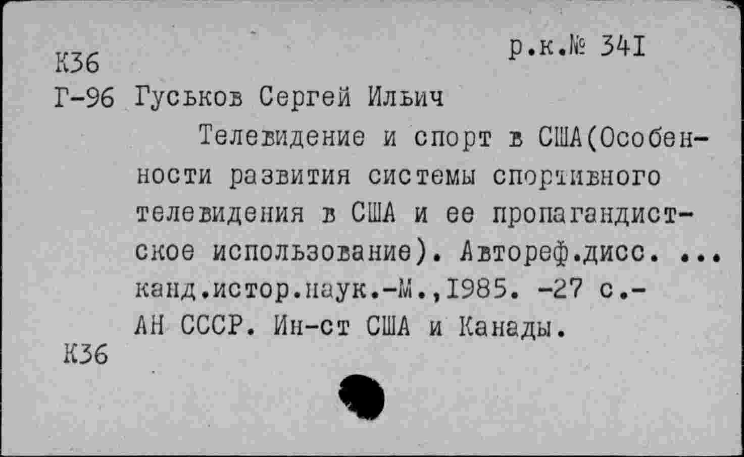 ﻿К36	Р«К.^ 341
Г-96 Гуськов Сергей Ильич
Телевидение и спорт в США(Особенности развития системы спортивного телевидения в США и ее пропагандистское использование). Автореф.дисс. .. канд.истор.наук.-М.,1985. -27 с,-АН СССР. Ин-ст США и Канады.
К36